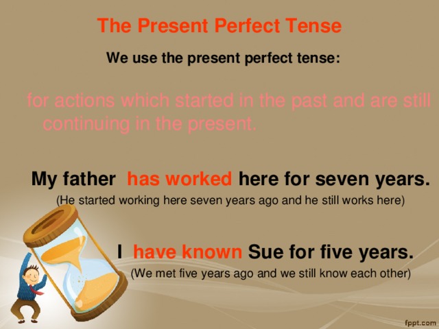 The Present Perfect Tense   We use the present perfect tense: for actions which started in the past and are still continuing in the present.  My father has worked here for seven years. (He started working here seven years ago and he still works here)   I have known Sue for five years.  (We met five years ago and we still know each other)   