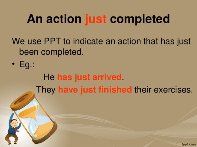 An action just completed We use PPT to indicate an action that has just been completed. Eg.:   He has just arrived .   They have just finished their exercises. 
