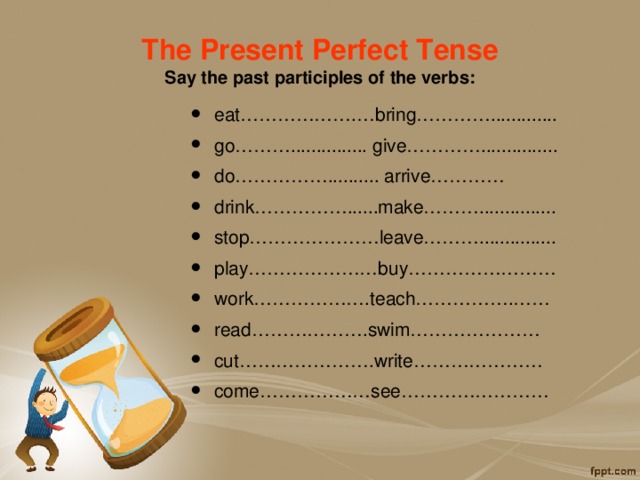The Present Perfect Tense  Say the past participles of the verbs: eat……………….…bring…………............. go………............... give…………............... do…………….......... arrive………… drink……………......make………............... stop…………………leave………............... play…………………buy…………………… work……………….teach…………….…… read……………….swim………………… cut………………….write………………… come………………see…………………… 