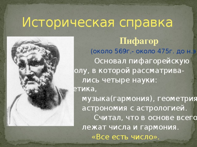 Историческая справка  Пифагор   (около 569г.- около 475г. до н.э.)  Основал пифагорейскую     школу, в которой рассматрива-     школу, в которой рассматрива-     школу, в которой рассматрива-     школу, в которой рассматрива-     школу, в которой рассматрива-  лись четыре науки: арифметика,  музыка(гармония), геометрия и  астрономия с астрологией.  Считал, что в основе всего  лежат числа и гармония.  «Все есть число». 