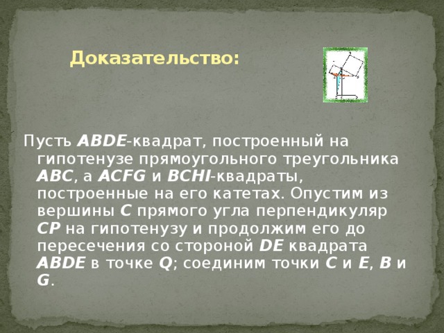 Доказательство: Пусть ABDE -квадрат, построенный на гипотенузе прямоугольного треугольника ABC , а ACFG и BCHI -квадраты, построенные на его катетах. Опустим из вершины C прямого угла перпендикуляр CP на гипотенузу и продолжим его до пересечения со стороной DE квадрата ABDE в точке Q ; соединим точки C и E , B и G .  