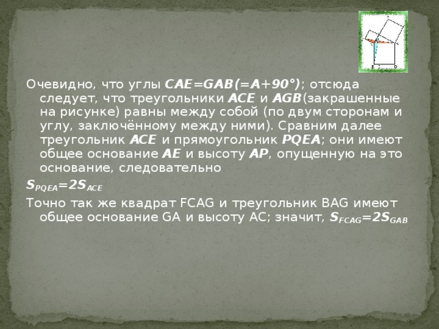 Очевидно, что углы CAE=GAB(=A+90°) ; отсюда следует, что треугольники ACE и AGB (закрашенные на рисунке) равны между собой (по двум сторонам и углу, заключённому между ними). Сравним далее треугольник ACE и прямоугольник PQEA ; они имеют общее основание AE и высоту AP , опущенную на это основание, следовательно S PQEA =2S ACE Точно так же квадрат FCAG и треугольник BAG имеют общее основание GA и высоту AC; значит, S FCAG =2S GAB 