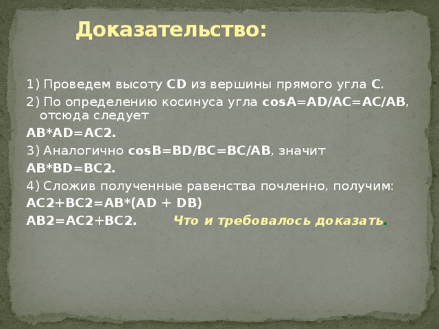   Доказательство:   1) Проведем высоту CD из вершины прямого угла С . 2) По определению косинуса угла соsА=AD/AC=AC/AB , отсюда следует AB*AD=AC2 . 3) Аналогично соsВ=BD/BC=BC/AB , значит AB*BD=BC2 . 4) Сложив полученные равенства почленно, получим: AC2+BC2=АВ*(AD + DB) AB2=AC2+BC2 . Что и требовалось доказать . 
