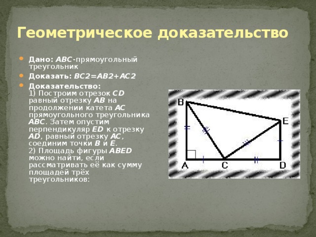 Геометрическое доказательство Дано:  ABC -прямоугольный треугольник Доказать:  BC2=AB2+AC2 Доказательство:  1) Построим отрезок CD равный отрезку AB на продолжении катета AC прямоугольного треугольника ABC . Затем опустим перпендикуляр ED к отрезку AD , равный отрезку AC , соединим точки B и E .  2) Площадь фигуры ABED можно найти, если рассматривать её как сумму площадей трёх треугольников: 