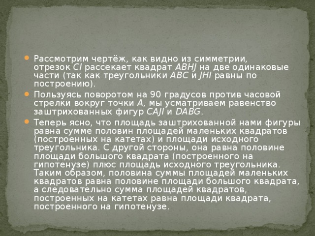 Рассмотрим чертёж, как видно из симметрии, отрезок  CI  рассекает квадрат  ABHJ  на две одинаковые части (так как треугольники  ABC  и  JHI  равны по построению). Пользуясь поворотом на 90 градусов против часовой стрелки вокруг точки  A , мы усматриваем равенство заштрихованных фигур  CAJI  и  DABG . Теперь ясно, что площадь заштрихованной нами фигуры равна сумме половин площадей маленьких квадратов (построенных на катетах) и площади исходного треугольника. С другой стороны, она равна половине площади большого квадрата (построенного на гипотенузе) плюс площадь исходного треугольника. Таким образом, половина суммы площадей маленьких квадратов равна половине площади большого квадрата, а следовательно сумма площадей квадратов, построенных на катетах равна площади квадрата, построенного на гипотенузе. 