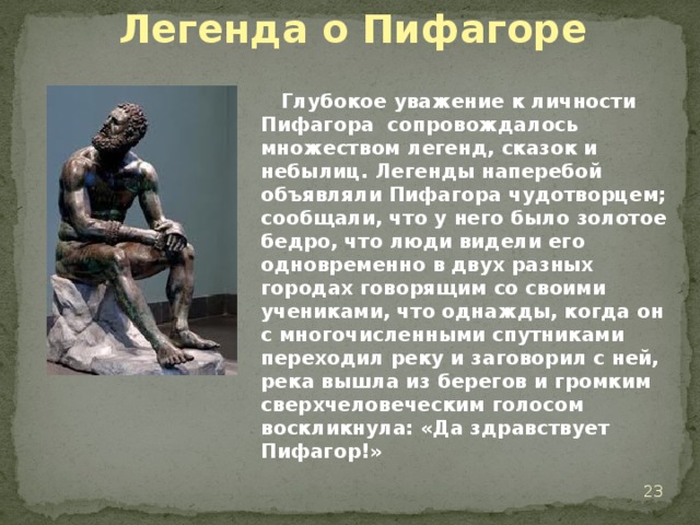 Легенда о Пифагоре  Глубокое уважение к личности Пифагора сопровождалось множеством легенд, сказок и небылиц. Легенды наперебой объявляли Пифагора чудотворцем; сообщали, что у него было золотое бедро, что люди видели его одновременно в двух разных городах говорящим со своими учениками, что однажды, когда он с многочисленными спутниками переходил реку и заговорил с ней, река вышла из берегов и громким сверхчеловеческим голосом воскликнула: «Да здравствует Пифагор!»  