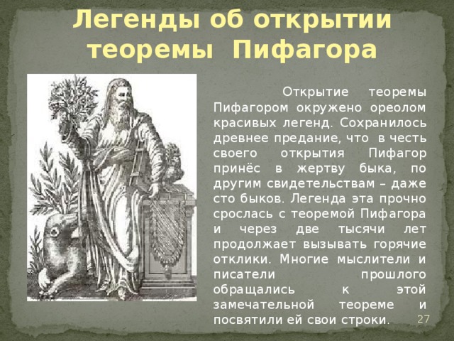Легенды об открытии теоремы Пифагора  Открытие теоремы Пифагором окружено ореолом красивых легенд. Сохранилось древнее предание, что в честь своего открытия Пифагор принёс в жертву быка, по другим свидетельствам – даже сто быков. Легенда эта прочно срослась с теоремой Пифагора и через две тысячи лет продолжает вызывать горячие отклики. Многие мыслители и писатели прошлого обращались к этой замечательной теореме и посвятили ей свои строки.   