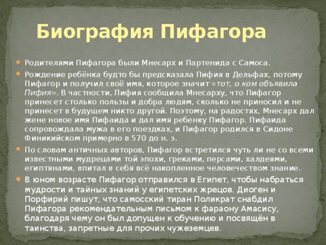 Биография Пифагора Родителями Пифагора были Мнесарх и Партенида с Самоса. Рождение ребёнка будто бы предсказала Пифия в Дельфах, потому Пифагор и получил своё имя, которое значит « тот, о ком объявила Пифия ». В частности, Пифия сообщила Мнесарху, что Пифагор принесет столько пользы и добра людям, сколько не приносил и не принесет в будущем никто другой. Поэтому, на радостях, Мнесарх дал жене новое имя Пифаида и дал имя ребенку Пифагор. Пифаида сопровождала мужа в его поездках, и Пифагор родился в Сидоне Финикийском примерно в 570 до н. э. По словам античных авторов, Пифагор встретился чуть ли не со всеми известными мудрецами той эпохи, греками, персами, халдеями, египтянами, впитал в себя всё накопленное человечеством знание. В юном возрасте Пифагор отправился в Египет, чтобы набраться мудрости и тайных знаний у египетских жрецов. Диоген и Порфирий пишут, что самосский тиран Поликрат снабдил Пифагора рекомендательным письмом к фараону Амасису, благодаря чему он был допущен к обучению и посвящён в таинства, запретные для прочих чужеземцев. 