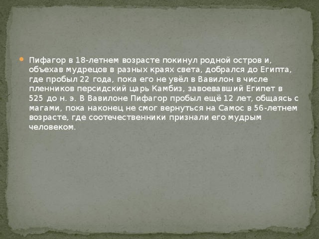 Пифагор в 18-летнем возрасте покинул родной остров и, объехав мудрецов в разных краях света, добрался до Египта, где пробыл 22 года, пока его не увёл в Вавилон в числе пленников персидский царь Камбиз, завоевавший Египет в 525 до н. э. В Вавилоне Пифагор пробыл ещё 12 лет, общаясь с магами, пока наконец не смог вернуться на Самос в 56-летнем возрасте, где соотечественники признали его мудрым человеком. 