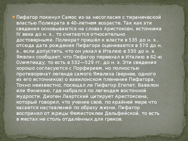 Пифагор покинул Самос из-за несогласия с тиранической властью Поликрата в 40-летнем возрасте. Так как эти сведения основываются на словах Аристоксен, источника IV века до н. э., то считаются относительно достоверными. Поликрат пришёл к власти в 535 до н. э., отсюда дата рождения Пифагора оценивается в 570 до н. э., если допустить, что он уехал в Италию в 530 до н. э. Ямвлих сообщает, что Пифагор переехал в Италию в 62-ю Олимпиаду, то есть в 532—529 гг. до н. э. Эти сведения хорошо согласуются с Порфирием, но полностью противоречат легенде самого Ямвлиха (вернее, одного из его источников) о вавилонском пленении Пифагора. Точно неизвестно, посещал ли Пифагор Египет, Вавилон или Финикию, где набрался по легендам восточной мудрости. Диоген Лаэртский цитирует Аристоксена, который говорил, что учение своё, по крайней мере что касается наставлений по образу жизни, Пифагор воспринял от жрицы Фемистоклеи Дельфийской, то есть в местах не столь отдалённых для греков. 