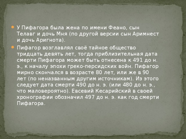 У Пифагора была жена по имени Феано, сын Телавг и дочь Мня (по другой версии сын Аримнест и дочь Аригнота). Пифагор возглавлял своё тайное общество тридцать девять лет, тогда приблизительная дата смерти Пифагора может быть отнесена к 491 до н. э., к началу эпохи греко-персидских войн. Пифагор мирно скончался в возрасте 80 лет, или же в 90 лет (по неназванным другим источникам). Из этого следует дата смерти 490 до н. э. (или 480 до н. э., что маловероятно). Евсевий Кесарийский в своей хронографии обозначил 497 до н. э. как год смерти Пифагора. 