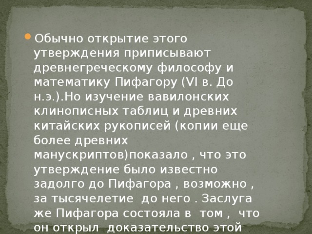 Обычно открытие этого утверждения приписывают древнегреческому философу и математику Пифагору (VI в. До н.э.).Но изучение вавилонских клинописных таблиц и древних китайских рукописей (копии еще более древних манускриптов)показало , что это утверждение было известно задолго до Пифагора , возможно , за тысячелетие до него . Заслуга же Пифагора состояла в том , что он открыл доказательство этой теоремы. 
