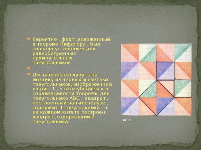 Вероятно , факт ,изложенный в теореме Пифагора , был сначала установлен для равнобедренных прямоугольных треугольников Достаточно взглянуть на мозаику из черных и светлых треугольников, изображенную на рис. 1 , чтобы убедиться в справедливости теоремы для треугольника АВС : квадрат , построенный на гипотенузе , содержит 4 треугольника , а на каждом катете построен квадрат ,содержащий 2 треугольника . Рис. 1 