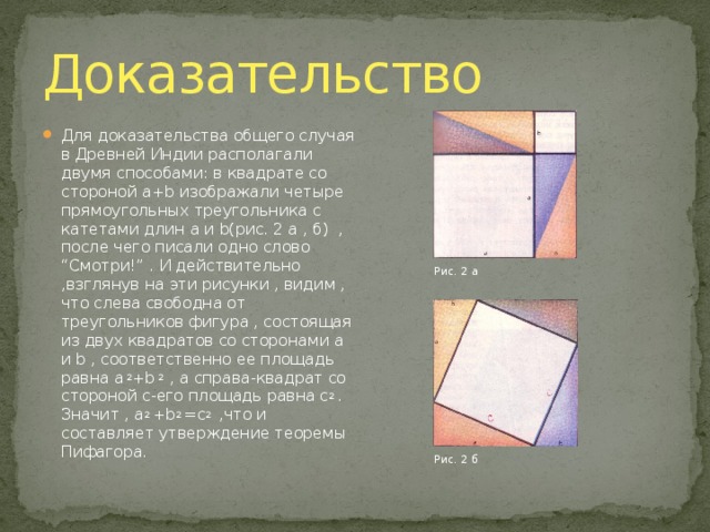 Доказательство Для доказательства общего случая в Древней Индии располагали двумя способами: в квадрате со стороной a+b изображали четыре прямоугольных треугольника с катетами длин a и b(рис. 2 а , б) , после чего писали одно слово “Смотри!” . И действительно ,взглянув на эти рисунки , видим , что слева свободна от треугольников фигура , состоящая из двух квадратов со сторонами a и b , соответственно ее площадь равна a 2 +b 2 , а справа-квадрат со стороной c-его площадь равна c 2 . Значит , a 2 +b 2 =c 2 ,что и составляет утверждение теоремы Пифагора. Рис. 2 а Рис. 2 б 