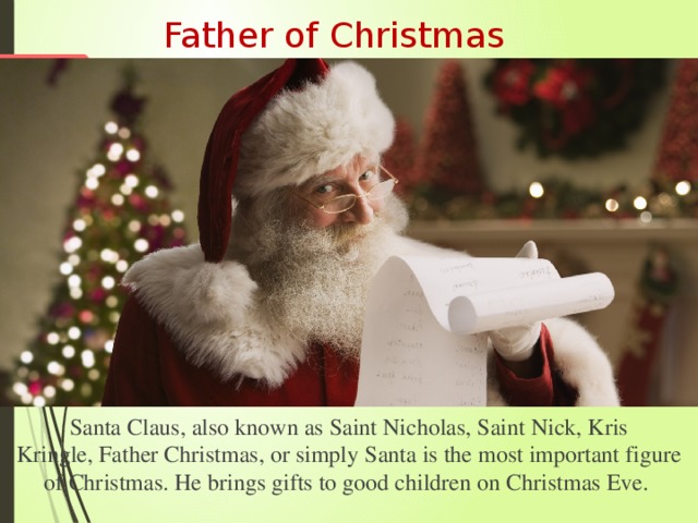 Father of Christmas Santa Claus, also known as Saint Nicholas, Saint Nick, Kris Kringle, Father Christmas, or simply Santa is the most important figure of Christmas. He brings gifts to good children on Christmas Eve. 
