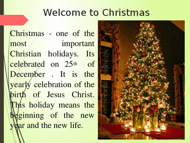 Welcome to Christmas Christmas - one of the most important Christian holidays. Its celebrated on 25 th of December . It is the yearly celebration of the birth of Jesus Christ. This holiday means the beginning of the new year and the new life.    