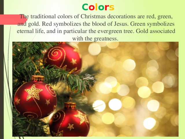 C o l o r s The traditional colors of Christmas decorations are red, green, and gold. Red symbolizes the blood of Jesus. Green symbolizes eternal life, and in particular the evergreen tree. Gold associated with the greatness. 