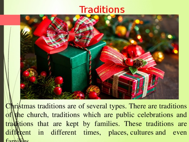  Traditions Christmas traditions are of several types. There are traditions of the church, traditions which are public celebrations and traditions that are kept by families. These traditions are different in different times, places, cultures and even families .  