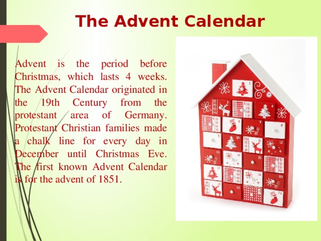 The Advent Calendar Advent is the period before Christmas, which lasts 4 weeks. The Advent Calendar originated in the 19th Century from the protestant area of Germany. Protestant Christian families made a chalk line for every day in December until Christmas Eve. The first known Advent Calendar is for the advent of 1851. 