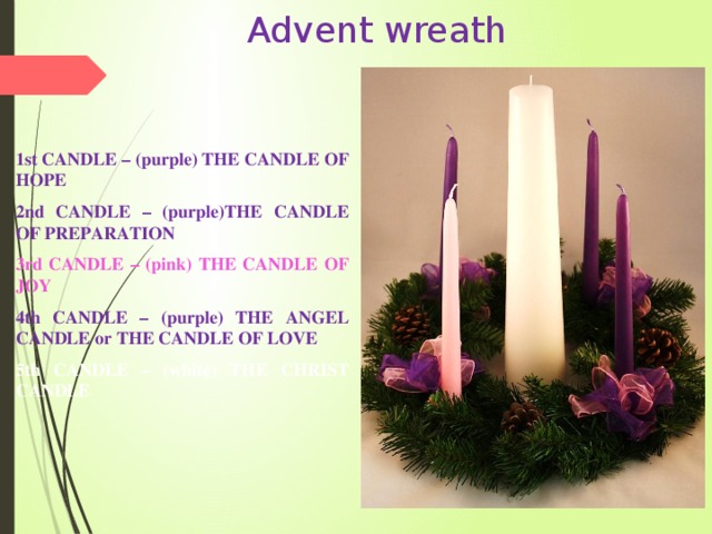 Advent wreath   1st CANDLE – (purple) THE CANDLE OF HOPE 2nd CANDLE – (purple)THE CANDLE OF PREPARATION 3rd CANDLE – (pink) THE CANDLE OF JOY 4th CANDLE – (purple) THE ANGEL CANDLE or THE CANDLE OF LOVE 5th CANDLE – (white) THE CHRIST CANDLE 