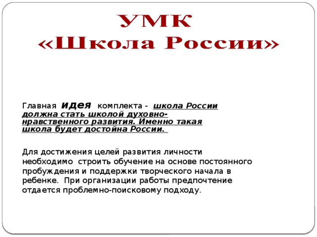 Главная идея  комплекта - школа России должна стать школой духовно-нравственного развития. Именно такая школа будет достойна России. Для достижения целей развития личности необходимо строить обучение на основе постоянного пробуждения и поддержки творческого начала в ребенке. При организации работы предпочтение отдается проблемно-поисковому подходу. 