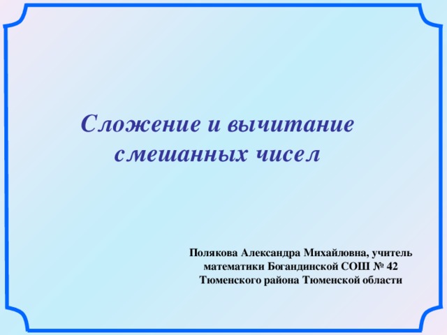 Сложение и вычитание смешанных чисел Полякова Александра Михайловна, учитель математики Богандинской СОШ № 42 Тюменского района Тюменской области