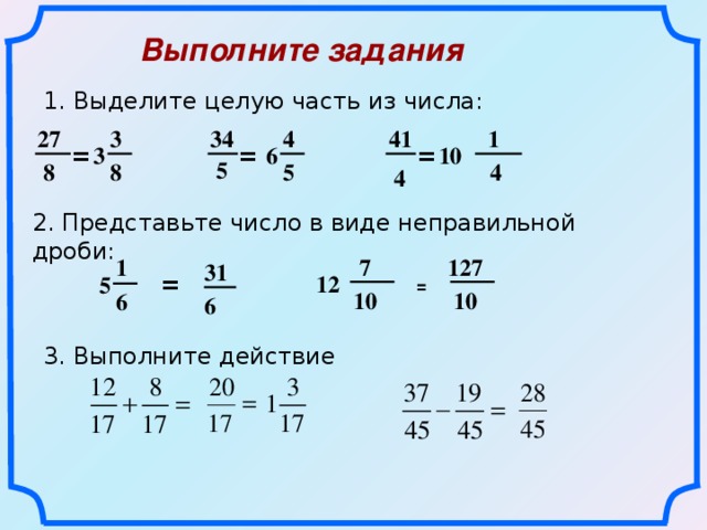 Выполните задания  1. Выделите целую часть из числа: 41 34 3  1 27 4 3 10 = = = 6 5 5 8  4 8 4 2. Представьте число в виде неправильной дроби: 1 127  7 31 12 = 5 =   10  10 6 6 3. Выполните действие