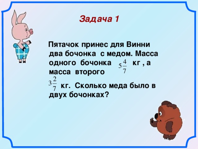 Задача 1   Пятачок принес для Винни два бочонка с медом. Масса одного бочонка  кг , а масса второго  кг. Сколько меда было в двух бочонках?