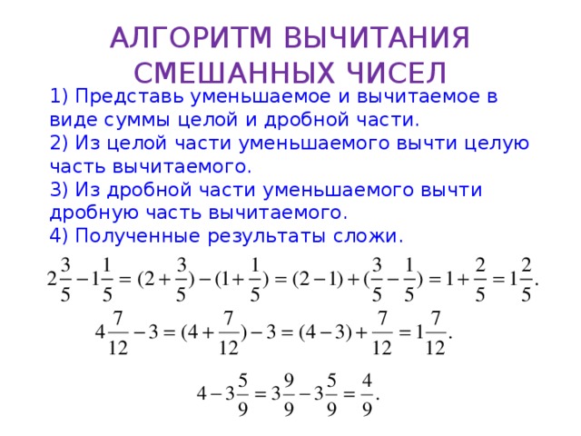 АЛГОРИТМ ВЫЧИТАНИЯ СМЕШАННЫХ ЧИСЕЛ 1) Представь уменьшаемое и вычитаемое в виде суммы целой и дробной части. 2) Из целой части уменьшаемого вычти целую часть вычитаемого. 3) Из дробной части уменьшаемого вычти дробную часть вычитаемого. 4) Полученные результаты сложи.