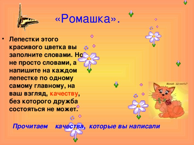 «Ромашка». Лепестки этого красивого цветка вы заполните словами. Но не просто словами, а напишите на каждом лепестке по одному самому главному, на ваш взгляд, качеству , без которого дружба состояться не может.  Прочитаем качества, которые вы написали 