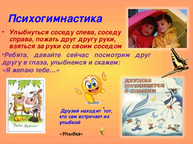 Психогимнастика Улыбнуться соседу слева, соседу справа, пожать друг другу руки, взяться за руки со своим соседом Ребята, давайте сейчас посмотрим друг другу в глаза, улыбнемся и скажем: «Я желаю тебе…»  Друзей находит тот, кто сам встречает их улыбкой  «Улыбка» 