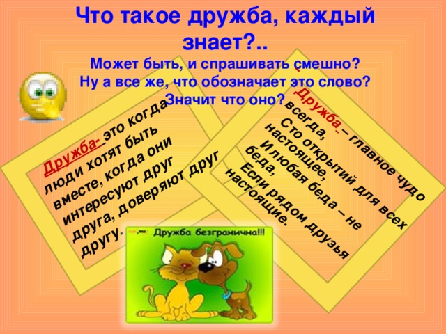   Дружба-  это когда люди хотят быть вместе, когда они интересуют друг друга, доверяют друг другу.   Дружба  – главное чудо всегда,  Сто открытий для всех настоящее,  И любая беда – не беда,  Если рядом друзья настоящие. Что такое дружба, каждый знает?..  Может быть, и спрашивать смешно?  Ну а все же, что обозначает это слово?  Значит что оно?  