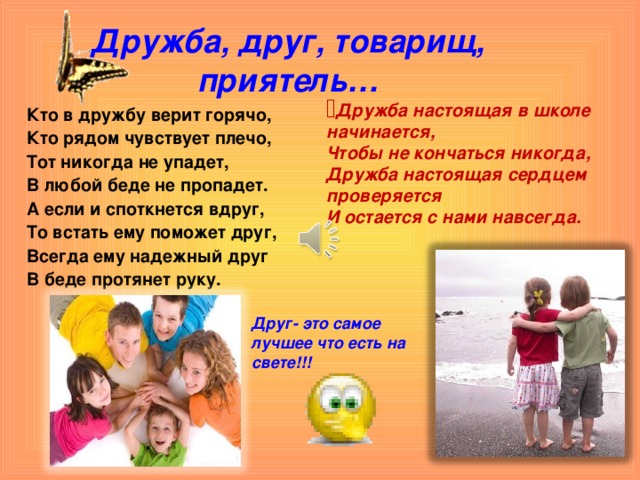Дружба, друг, товарищ, приятель… Дружба настоящая в школе начинается, Чтобы не кончаться никогда, Дружба настоящая сердцем проверяется И остается с нами навсегда.   Кто в дружбу верит горячо, Кто рядом чувствует плечо, Тот никогда не упадет, В любой беде не пропадет. А если и споткнется вдруг, То встать ему поможет друг, Всегда ему надежный друг В беде протянет руку. Друг- это самое лучшее что есть на свете!!!  