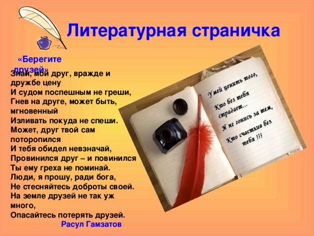 Литературная страничка  «Берегите друзей» Знай, мой друг, вражде и дружбе цену И судом поспешным не греши, Гнев на друге, может быть, мгновенный Изливать покуда не спеши. Может, друг твой сам поторопился И тебя обидел невзначай, Провинился друг – и повинился Ты ему греха не поминай. Люди, я прошу, ради бога, Не стесняйтесь доброты своей. На земле друзей не так уж много, Опасайтесь потерять друзей.  Расул Гамзатов 
