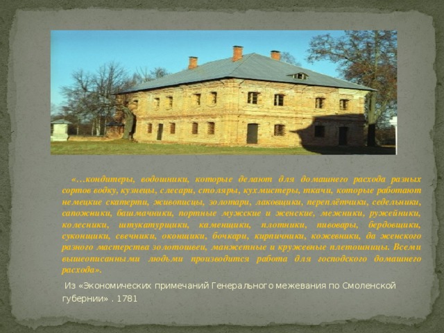 «…кондитеры, водошники, которые делают для до машнего расхода разных сортов водку, кузнецы, слесари, столяры, кухмистеры, ткачи, которые работают немецкие скатерти, живописцы, золота ри, лаковщики, переплётчики, седельники, сапож­ ники, башмачники, портные мужские и женские, межники, ружейники, колесники, штукатурщи ки, каменщики, плотники, пивовары, бердовщи ки, суконщики, свечники, оконщики, бочкари, кирпичники, кожевники, да женского разного ма стерства золотошвеи, манжетные и кружевные плетошницы. Всеми вышеописанными людьми производится работа для господского домашнего расхода».  Из «Экономических примечаний Генерального межевания по Смоленской губернии» . 1781 