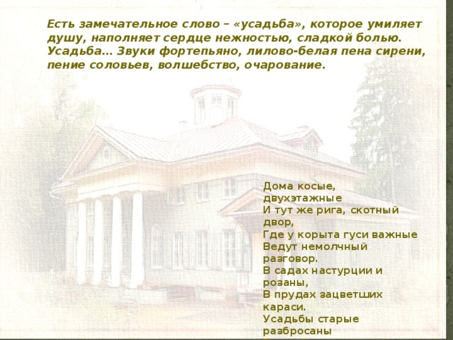 Есть замечательное слово – «усадьба», которое умиляет душу, наполняет сердце нежностью, сладкой болью.  Усадьба… Звуки фортепьяно, лилово-белая пена сирени, пение соловьев, волшебство, очарование. Дома косые, двухэтажные  И тут же рига, скотный двор,  Где у корыта гуси важные  Ведут немолчный разговор.  В садах настурции и розаны,  В прудах зацветших караси.  Усадьбы старые разбросаны  По всей таинственной Руси.   Н.Гумилев 