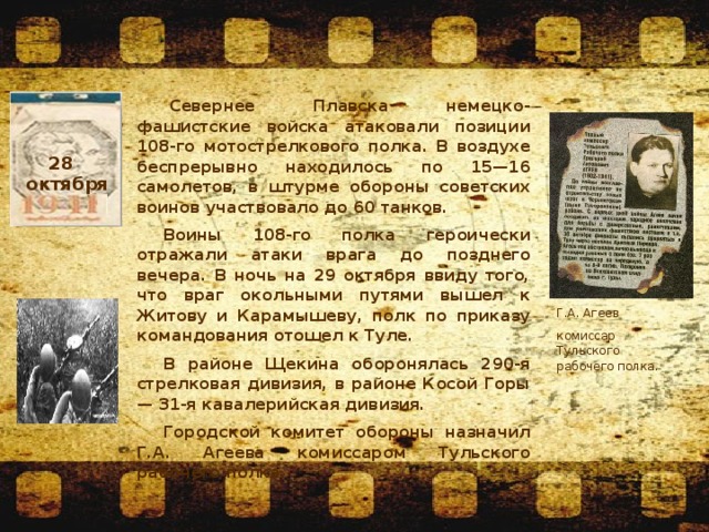   Севернее Плавска немецко-фашистские войска атаковали позиции 108-го мотострелкового полка. В воздухе беспрерывно находилось по 15—16 самолетов, в штурме обороны советских воинов участвовало до 60 танков. Воины 108-го полка героически отражали атаки врага до позднего вечера. В ночь на 29 октября ввиду того, что враг окольными путями вышел к Житову и Карамышеву, полк по приказу командования отошел к Туле. В районе Щекина оборонялась 290-я стрелковая дивизия, в районе Косой Горы — 31-я кавалерийская дивизия. Городской комитет обороны назначил Г.А. Агеева комиссаром Тульского рабочего полка. 28  октября Г.А. Агеев комиссар Тульского рабочего полка. 