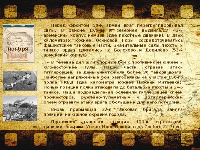 Перед фронтом 50-й армии враг перегруппировывал силы. В районе Дубны и севернее выдвигался 43-й армейский корпус немцев (две пехотные дивизии). В двух километрах южнее Осиновой Горы сосредоточивались фашистские танковые части. Значительные силы пехоты и танков врага двигались на Болохово и Дедилово (53-й армейский корпус). В течение дня шли упорные бои с противником южнее и юго-восточнее Тулы. Наши части, отразив атаки гитлеровцев, за день уничтожили более 30 танков врага. Наиболее напряженные бои разгорелись на участке 156-го полка НКВД (два километра южнее Нижней Китаевки). Ночью позиции полка атаковали до батальона пехоты и 5—6 танков. Наши подразделения ослепили гитлеровцев огнем прожекторов, ружейно-пулеметным и артиллерийским огнем отразили атаку врага с большими для него потерями. Вновь прибывшая 32-я танковая бригада заняла позиции  на южной окраине города. Противник  атаковал  позиции  194-й  стрелковой  дивизии  (на реке Упе от Ново-Павшино до Слободы). Здесь обнаружилось намерение врага нанести удар по Туле с юго-запада.   . 1 ноября  