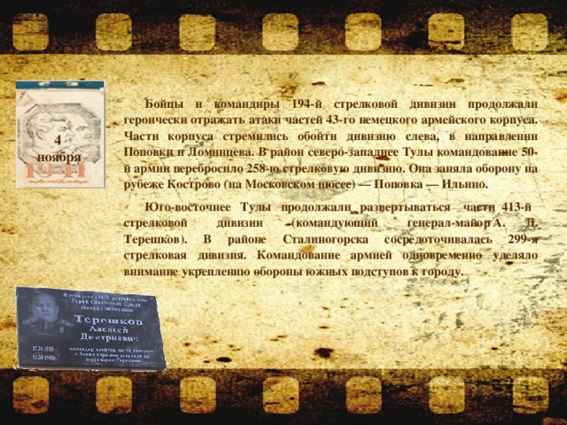 Бойцы и командиры 194-й стрелковой дивизии продолжали героически отражать атаки частей 43-го немецкого армейского корпуса. Части корпуса стремились обойти дивизию слева, в направлении Поповки и Ломинцева. В район северо-западнее Тулы командование 50-й армии перебросило 258-ю стрелковую дивизию. Она заняла оборону на рубеже Кострово (на Московском шоссе) — Поповка — Ильино. Юго-восточнее  Тулы  продолжали  развертываться   части 413-й   стрелковой    дивизии    (командующий    генерал-майор   А. Д. Терешков). В районе Сталиногорска сосредоточивалась 299-я стрелковая дивизия. Командование армией одновременно уделяло внимание укреплению обороны южных подступов к городу.                  4 ноября  