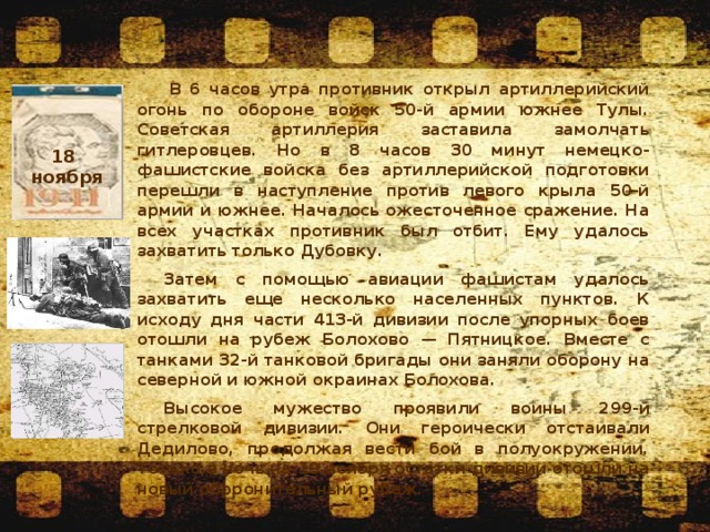   В 6 часов утра противник открыл артиллерийский огонь по обороне войск 50-й армии южнее Тулы. Советская артиллерия заставила замолчать гитлеровцев. Но в 8 часов 30 минут немецко-фашистские войска без артиллерийской подготовки перешли в наступление против левого крыла 50-й армии и южнее. Началось ожесточенное сражение. На всех участках противник был отбит. Ему удалось захватить только Дубовку. Затем с помощью авиации фашистам удалось захватить еще несколько населенных пунктов. К исходу дня части 413-й дивизии после упорных боев отошли на рубеж Болохово — Пятницкое. Вместе с танками 32-й танковой бригады они заняли оборону на северной и южной окраинах Болохова. Высокое мужество проявили воины 299-й стрелковой дивизии. Они героически отстаивали Дедилово, продолжая вести бой в полуокружении. Только в ночь на 19 ноября остатки дивизии отошли на новый оборонительный рубеж. 18 ноября  