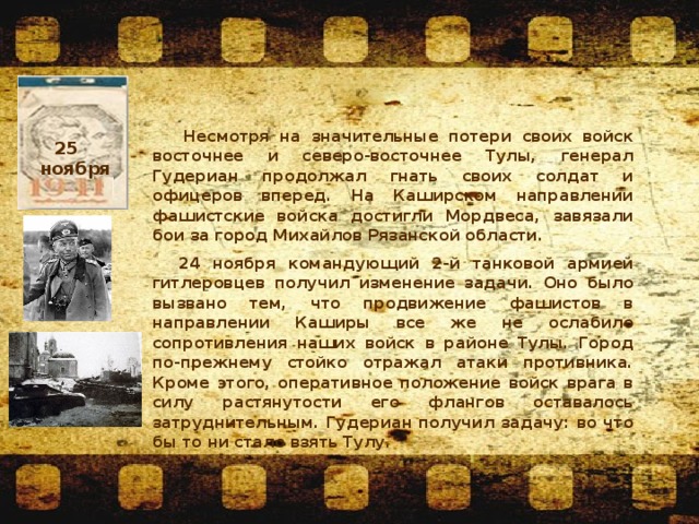   Несмотря на значительные потери своих войск восточнее и северо-восточнее Тулы, генерал Гудериан продолжал гнать своих солдат и офицеров вперед. На Каширском направлении фашистские войска достигли Мордвеса, завязали бои за город Михайлов Рязанской области. 24 ноября командующий 2-й танковой армией гитлеровцев получил изменение задачи. Оно было вызвано тем, что продвижение фашистов в направлении Каширы все же не ослабило сопротивления наших войск в районе Тулы. Город по-прежнему стойко отражал атаки противника. Кроме этого, оперативное положение войск врага в силу растянутости его флангов оставалось затруднительным. Гудериан получил задачу: во что бы то ни стало взять Тулу. 25    ноября  