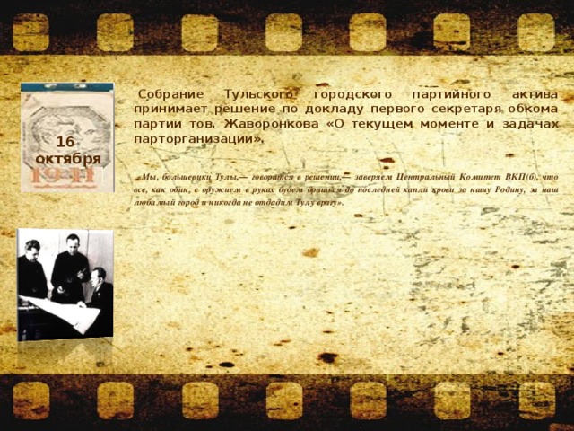   Собрание Тульского городского партийного актива принимает решение по докладу первого секретаря обкома партии тов. Жаворонкова «О текущем моменте и задачах парторганизации».   «Мы, большевики Тулы,— говорится в решении,— заверяем Центральный Комитет ВКП(б), что все, как один, с оружием в руках будем драться до последней капли крови за нашу Родину, за наш любимый город и никогда не отдадим Тулу врагу».  16 октября 