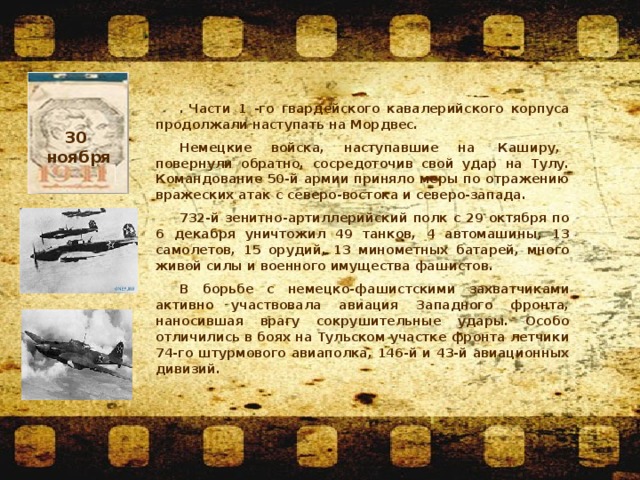 . Части 1 -го гвардейского кавалерийского корпуса продолжали наступать на Мордвес. Немецкие  войска,  наступавшие  на   Каширу,   повернули обратно, сосредоточив свой удар на Тулу. Командование 50-й армии приняло меры по отражению вражеских атак с северо-востока и северо-запада. 732-й зенитно-артиллерийский полк с 29 октября по 6 декабря уничтожил 49 танков, 4 автомашины, 13 самолетов, 15 орудий, 13 минометных батарей, много живой силы и военного имущества фашистов. В борьбе с немецко-фашистскими захватчиками активно участвовала авиация Западного фронта, наносившая врагу сокрушительные удары. Особо отличились в боях на Тульском участке фронта летчики 74-го штурмового авиаполка, 146-й и 43-й авиационных дивизий. 30 ноября  