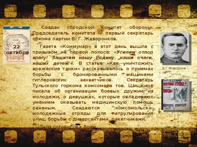 22 октября   Создан городской комитет обороны. Председатель комитета — первый секретарь обкома партии В. Г. Жаворонков. Газета «Коммунар» в этот день вышла с призывом на первой полосе: «Усилим отпор врагу! Защитим нашу Родину, наши очаги, наших детей!» . В статье «Как уничтожить вражеские танки» рассказывалось о приемах борьбы с бронированными машинами гитлеровских захватчиков. Секретарь Тульского горкома комсомола тов. Шишкина писала об организации боевых дружин из молодежи, о девушках, которые овладевают умением оказывать медицинскую помощь раненым. Создаются комсомольско-молодежные отряды для патрулирования улиц, борьбы с диверсантами, ракетчиками. Тула готовится к боям. В.Г.Жаворонков 