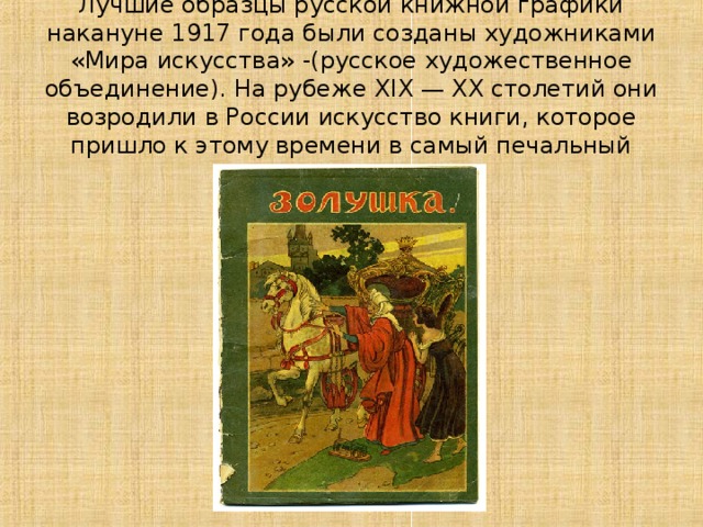 Лучшие образцы русской книжной графики накануне 1917 года были созданы художниками «Мира искусства» -(русское художественное объединение). На рубеже XIX — XX столетий они возродили в России искусство книги, которое пришло к этому времени в самый печальный упадок. 