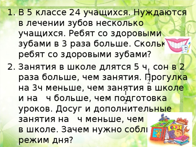 В 5 классе 24 учащихся. Нуждаются в лечении зубов несколько учащихся. Ребят со здоровыми зубами в 3 раза больше. Сколько ребят со здоровыми зубами? Занятия в школе длятся 5 ч, сон в 2 раза больше, чем занятия. Прогулка на 3ч меньше, чем занятия в школе и на ч больше, чем подготовка уроков. Досуг и дополнительные занятия на ч меньше, чем занятия в школе. Зачем нужно соблюдать режим дня? 