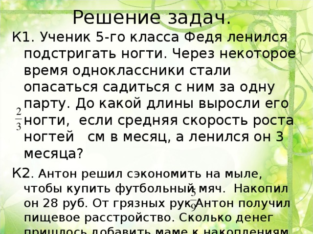 Решение задач. К1. Ученик 5-го класса Федя ленился подстригать ногти. Через некоторое время одноклассники стали опасаться садиться с ним за одну парту. До какой длины выросли его ногти, если средняя скорость роста ногтей см в месяц, а ленился он 3 месяца? К2 . Антон решил сэкономить на мыле, чтобы купить футбольный мяч. Накопил он 28 руб. От грязных рук Антон получил пищевое расстройство. Сколько денег пришлось добавить маме к накоплениям сына, если 3 упаковки лекарства стоили 36 руб. 