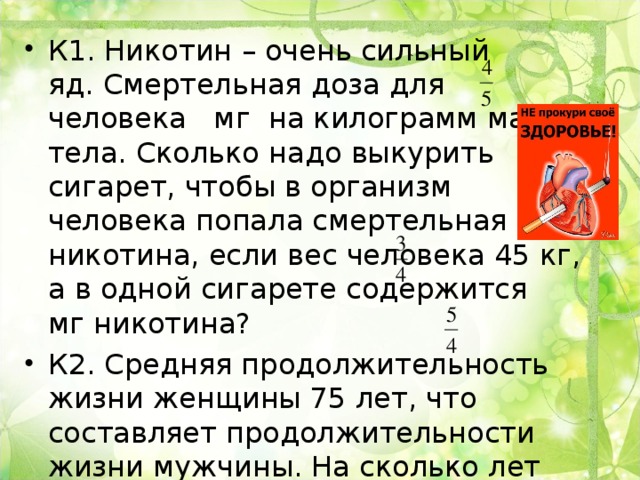 К1. Никотин – очень сильный яд. Смертельная доза для человека мг на килограмм массы тела. Сколько надо выкурить сигарет, чтобы в организм человека попала смертельная доза никотина, если вес человека 45 кг, а в одной сигарете содержится мг никотина? К2. Средняя продолжительность жизни женщины 75 лет, что составляет продолжительности жизни мужчины. На сколько лет дольше в среднем живут в России женщины, чем мужчины? 