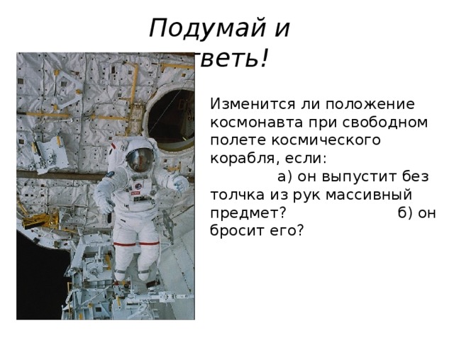 Подумай и ответь! Изменится ли положение космонавта при свободном полете космического корабля, если: а) он выпустит без толчка из рук массивный предмет? б) он бросит его? 