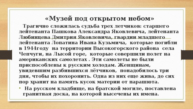 «Музей под открытом небом»  Трагично сложилась судьба трех летчиков: старшего лейтенанта Пашкова Александра Яковлевича, лейтенанта Любинцева Дмитрия Яковлевича, гвардии младшего лейтенанта Лопатина Ивана Кузьмича, которые погибли в 1944году на территории Высокогорского района села Чепчуги, на Лысой горе, которые совершили полет на американских самолетах . Эти самолеты не были приспособлены к русским холодам. Женщинам, увидевшим разбившихся лётчиков, понадобилось три дня, чтобы их похоронить. Одна из них еще жива, до сих пор хранит на память кусок материи от парашюта.  На русском кладбище, на братской могиле, поставлена гранитная доска, на которой высечены их имена. 